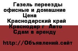 Газель переезды офисные и домашние. › Цена ­ 450 - Краснодарский край, Краснодар г. Авто » Сдам в аренду   